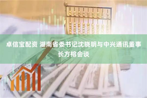 卓信宝配资 湖南省委书记沈晓明与中兴通讯董事长方榕会谈