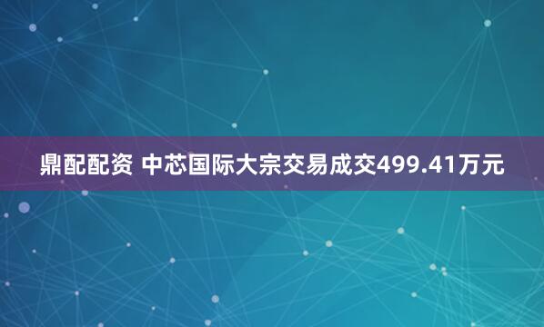 鼎配配资 中芯国际大宗交易成交499.41万元