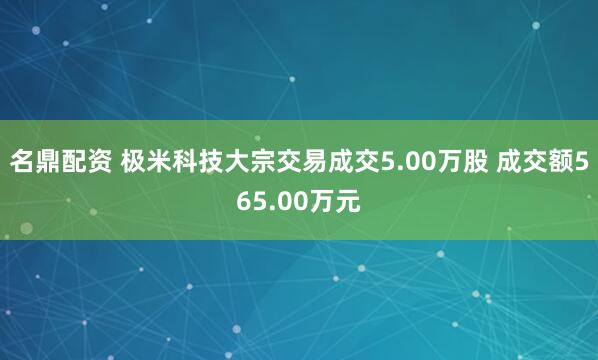 名鼎配资 极米科技大宗交易成交5.00万股 成交额565.00万元