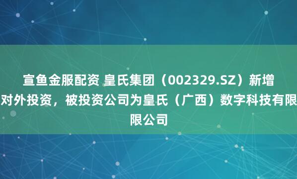宣鱼金服配资 皇氏集团（002329.SZ）新增一起对外投资，被投资公司为皇氏（广西）数字科技有限公司