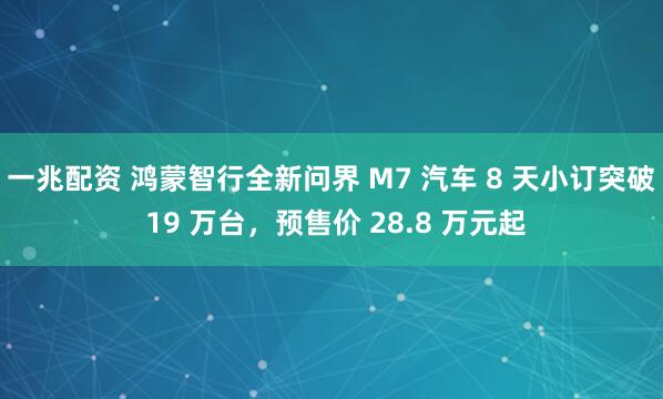 一兆配资 鸿蒙智行全新问界 M7 汽车 8 天小订突破 19 万台，预售价 28.8 万元起