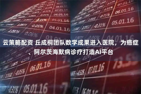 云策略配资 丘成桐团队数学成果进入医院，为癌症、阿尔茨海默病诊疗打造AI平台