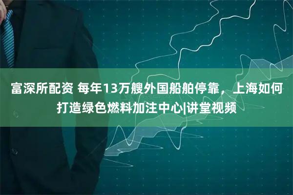 富深所配资 每年13万艘外国船舶停靠，上海如何打造绿色燃料加注中心|讲堂视频