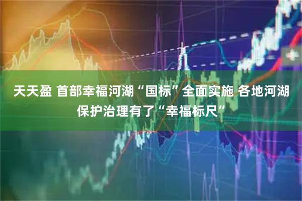 天天盈 首部幸福河湖“国标”全面实施 各地河湖保护治理有了“幸福标尺”